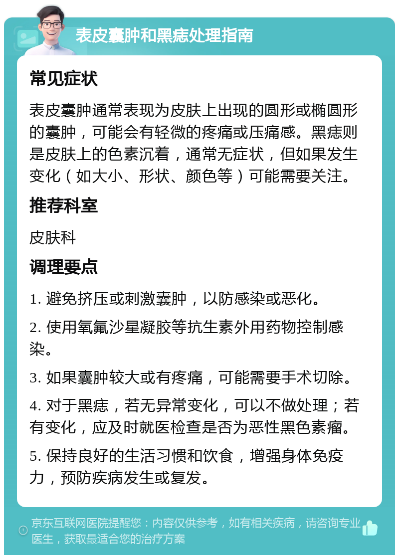表皮囊肿和黑痣处理指南 常见症状 表皮囊肿通常表现为皮肤上出现的圆形或椭圆形的囊肿，可能会有轻微的疼痛或压痛感。黑痣则是皮肤上的色素沉着，通常无症状，但如果发生变化（如大小、形状、颜色等）可能需要关注。 推荐科室 皮肤科 调理要点 1. 避免挤压或刺激囊肿，以防感染或恶化。 2. 使用氧氟沙星凝胶等抗生素外用药物控制感染。 3. 如果囊肿较大或有疼痛，可能需要手术切除。 4. 对于黑痣，若无异常变化，可以不做处理；若有变化，应及时就医检查是否为恶性黑色素瘤。 5. 保持良好的生活习惯和饮食，增强身体免疫力，预防疾病发生或复发。