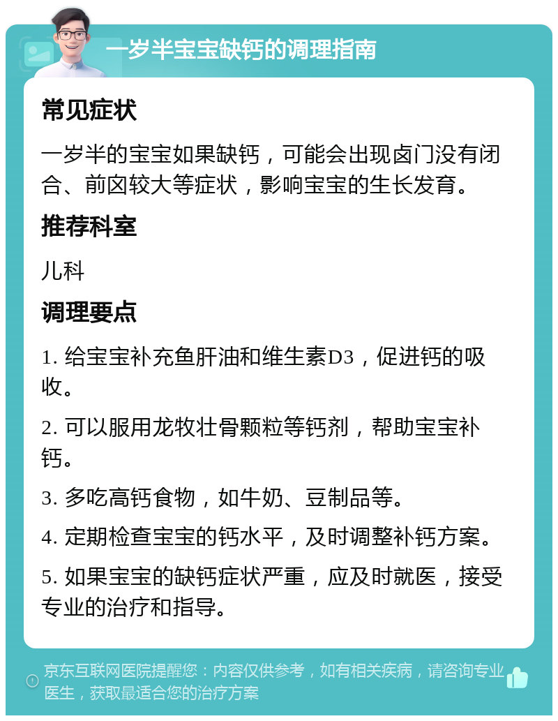 一岁半宝宝缺钙的调理指南 常见症状 一岁半的宝宝如果缺钙，可能会出现卤门没有闭合、前囟较大等症状，影响宝宝的生长发育。 推荐科室 儿科 调理要点 1. 给宝宝补充鱼肝油和维生素D3，促进钙的吸收。 2. 可以服用龙牧壮骨颗粒等钙剂，帮助宝宝补钙。 3. 多吃高钙食物，如牛奶、豆制品等。 4. 定期检查宝宝的钙水平，及时调整补钙方案。 5. 如果宝宝的缺钙症状严重，应及时就医，接受专业的治疗和指导。