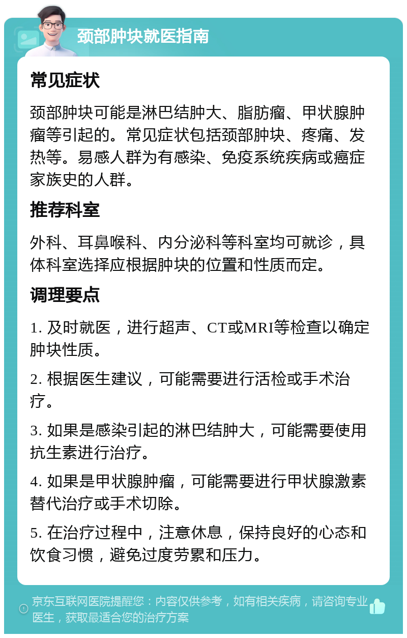 颈部肿块就医指南 常见症状 颈部肿块可能是淋巴结肿大、脂肪瘤、甲状腺肿瘤等引起的。常见症状包括颈部肿块、疼痛、发热等。易感人群为有感染、免疫系统疾病或癌症家族史的人群。 推荐科室 外科、耳鼻喉科、内分泌科等科室均可就诊，具体科室选择应根据肿块的位置和性质而定。 调理要点 1. 及时就医，进行超声、CT或MRI等检查以确定肿块性质。 2. 根据医生建议，可能需要进行活检或手术治疗。 3. 如果是感染引起的淋巴结肿大，可能需要使用抗生素进行治疗。 4. 如果是甲状腺肿瘤，可能需要进行甲状腺激素替代治疗或手术切除。 5. 在治疗过程中，注意休息，保持良好的心态和饮食习惯，避免过度劳累和压力。