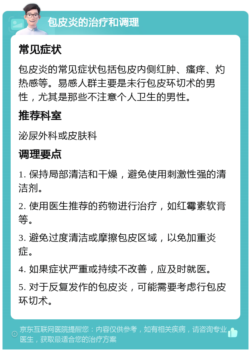 包皮炎的治疗和调理 常见症状 包皮炎的常见症状包括包皮内侧红肿、瘙痒、灼热感等。易感人群主要是未行包皮环切术的男性，尤其是那些不注意个人卫生的男性。 推荐科室 泌尿外科或皮肤科 调理要点 1. 保持局部清洁和干燥，避免使用刺激性强的清洁剂。 2. 使用医生推荐的药物进行治疗，如红霉素软膏等。 3. 避免过度清洁或摩擦包皮区域，以免加重炎症。 4. 如果症状严重或持续不改善，应及时就医。 5. 对于反复发作的包皮炎，可能需要考虑行包皮环切术。