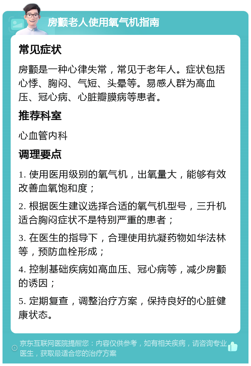 房颤老人使用氧气机指南 常见症状 房颤是一种心律失常，常见于老年人。症状包括心悸、胸闷、气短、头晕等。易感人群为高血压、冠心病、心脏瓣膜病等患者。 推荐科室 心血管内科 调理要点 1. 使用医用级别的氧气机，出氧量大，能够有效改善血氧饱和度； 2. 根据医生建议选择合适的氧气机型号，三升机适合胸闷症状不是特别严重的患者； 3. 在医生的指导下，合理使用抗凝药物如华法林等，预防血栓形成； 4. 控制基础疾病如高血压、冠心病等，减少房颤的诱因； 5. 定期复查，调整治疗方案，保持良好的心脏健康状态。