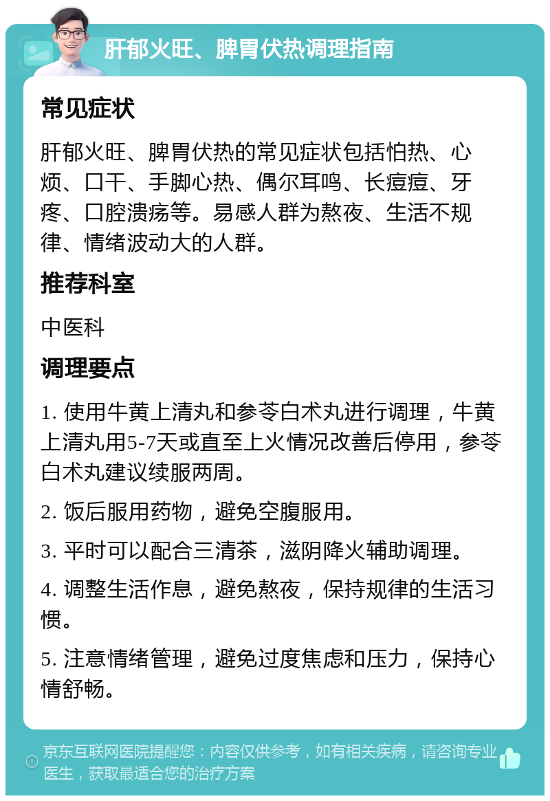 肝郁火旺、脾胃伏热调理指南 常见症状 肝郁火旺、脾胃伏热的常见症状包括怕热、心烦、口干、手脚心热、偶尔耳鸣、长痘痘、牙疼、口腔溃疡等。易感人群为熬夜、生活不规律、情绪波动大的人群。 推荐科室 中医科 调理要点 1. 使用牛黄上清丸和参苓白术丸进行调理，牛黄上清丸用5-7天或直至上火情况改善后停用，参苓白术丸建议续服两周。 2. 饭后服用药物，避免空腹服用。 3. 平时可以配合三清茶，滋阴降火辅助调理。 4. 调整生活作息，避免熬夜，保持规律的生活习惯。 5. 注意情绪管理，避免过度焦虑和压力，保持心情舒畅。