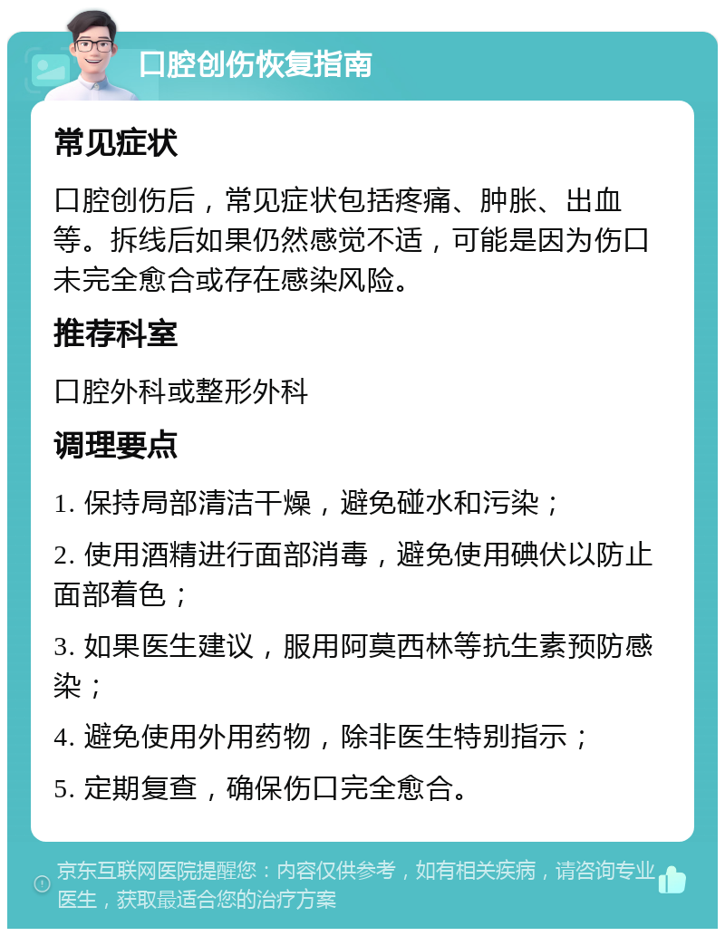 口腔创伤恢复指南 常见症状 口腔创伤后，常见症状包括疼痛、肿胀、出血等。拆线后如果仍然感觉不适，可能是因为伤口未完全愈合或存在感染风险。 推荐科室 口腔外科或整形外科 调理要点 1. 保持局部清洁干燥，避免碰水和污染； 2. 使用酒精进行面部消毒，避免使用碘伏以防止面部着色； 3. 如果医生建议，服用阿莫西林等抗生素预防感染； 4. 避免使用外用药物，除非医生特别指示； 5. 定期复查，确保伤口完全愈合。