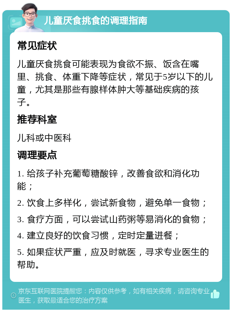 儿童厌食挑食的调理指南 常见症状 儿童厌食挑食可能表现为食欲不振、饭含在嘴里、挑食、体重下降等症状，常见于5岁以下的儿童，尤其是那些有腺样体肿大等基础疾病的孩子。 推荐科室 儿科或中医科 调理要点 1. 给孩子补充葡萄糖酸锌，改善食欲和消化功能； 2. 饮食上多样化，尝试新食物，避免单一食物； 3. 食疗方面，可以尝试山药粥等易消化的食物； 4. 建立良好的饮食习惯，定时定量进餐； 5. 如果症状严重，应及时就医，寻求专业医生的帮助。