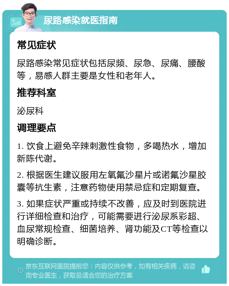 尿路感染就医指南 常见症状 尿路感染常见症状包括尿频、尿急、尿痛、腰酸等，易感人群主要是女性和老年人。 推荐科室 泌尿科 调理要点 1. 饮食上避免辛辣刺激性食物，多喝热水，增加新陈代谢。 2. 根据医生建议服用左氧氟沙星片或诺氟沙星胶囊等抗生素，注意药物使用禁忌症和定期复查。 3. 如果症状严重或持续不改善，应及时到医院进行详细检查和治疗，可能需要进行泌尿系彩超、血尿常规检查、细菌培养、肾功能及CT等检查以明确诊断。