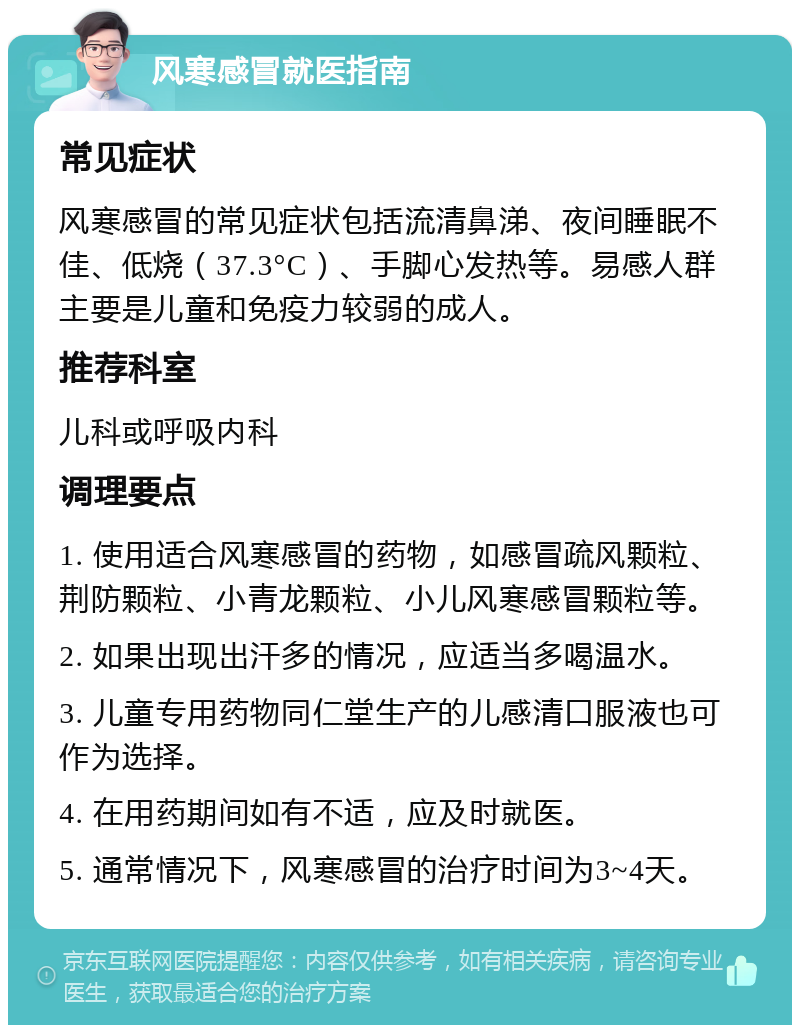 风寒感冒就医指南 常见症状 风寒感冒的常见症状包括流清鼻涕、夜间睡眠不佳、低烧（37.3°C）、手脚心发热等。易感人群主要是儿童和免疫力较弱的成人。 推荐科室 儿科或呼吸内科 调理要点 1. 使用适合风寒感冒的药物，如感冒疏风颗粒、荆防颗粒、小青龙颗粒、小儿风寒感冒颗粒等。 2. 如果出现出汗多的情况，应适当多喝温水。 3. 儿童专用药物同仁堂生产的儿感清口服液也可作为选择。 4. 在用药期间如有不适，应及时就医。 5. 通常情况下，风寒感冒的治疗时间为3~4天。