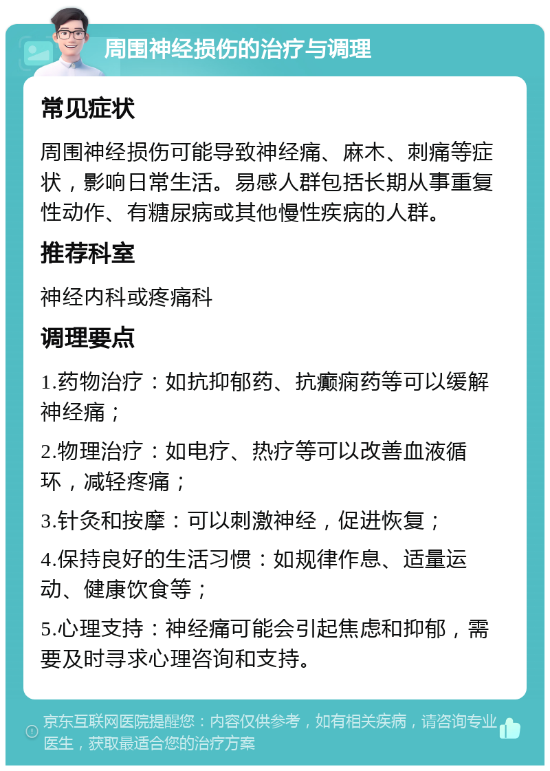 周围神经损伤的治疗与调理 常见症状 周围神经损伤可能导致神经痛、麻木、刺痛等症状，影响日常生活。易感人群包括长期从事重复性动作、有糖尿病或其他慢性疾病的人群。 推荐科室 神经内科或疼痛科 调理要点 1.药物治疗：如抗抑郁药、抗癫痫药等可以缓解神经痛； 2.物理治疗：如电疗、热疗等可以改善血液循环，减轻疼痛； 3.针灸和按摩：可以刺激神经，促进恢复； 4.保持良好的生活习惯：如规律作息、适量运动、健康饮食等； 5.心理支持：神经痛可能会引起焦虑和抑郁，需要及时寻求心理咨询和支持。