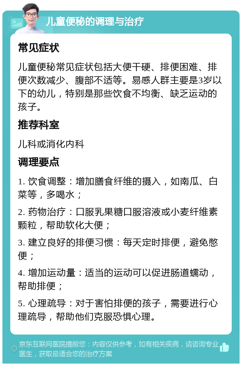 儿童便秘的调理与治疗 常见症状 儿童便秘常见症状包括大便干硬、排便困难、排便次数减少、腹部不适等。易感人群主要是3岁以下的幼儿，特别是那些饮食不均衡、缺乏运动的孩子。 推荐科室 儿科或消化内科 调理要点 1. 饮食调整：增加膳食纤维的摄入，如南瓜、白菜等，多喝水； 2. 药物治疗：口服乳果糖口服溶液或小麦纤维素颗粒，帮助软化大便； 3. 建立良好的排便习惯：每天定时排便，避免憋便； 4. 增加运动量：适当的运动可以促进肠道蠕动，帮助排便； 5. 心理疏导：对于害怕排便的孩子，需要进行心理疏导，帮助他们克服恐惧心理。