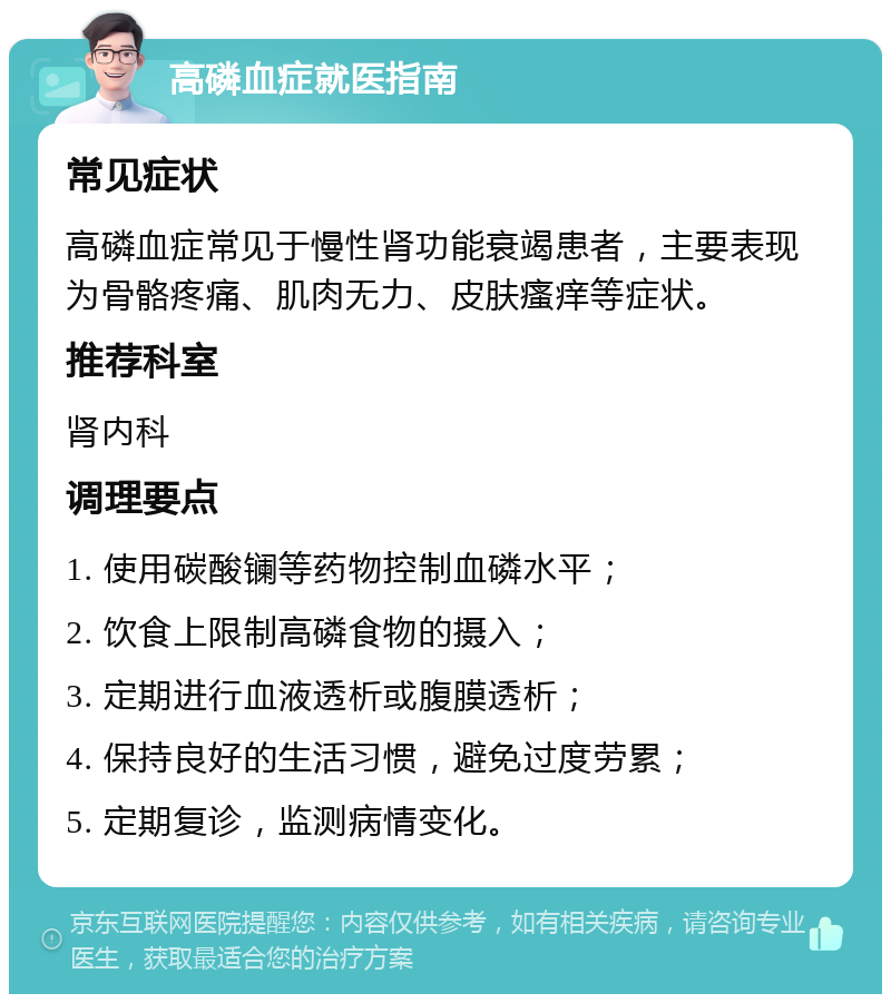 高磷血症就医指南 常见症状 高磷血症常见于慢性肾功能衰竭患者，主要表现为骨骼疼痛、肌肉无力、皮肤瘙痒等症状。 推荐科室 肾内科 调理要点 1. 使用碳酸镧等药物控制血磷水平； 2. 饮食上限制高磷食物的摄入； 3. 定期进行血液透析或腹膜透析； 4. 保持良好的生活习惯，避免过度劳累； 5. 定期复诊，监测病情变化。