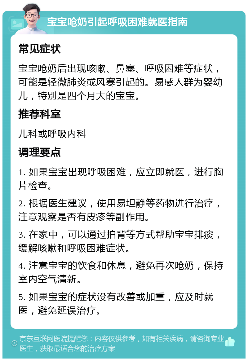 宝宝呛奶引起呼吸困难就医指南 常见症状 宝宝呛奶后出现咳嗽、鼻塞、呼吸困难等症状，可能是轻微肺炎或风寒引起的。易感人群为婴幼儿，特别是四个月大的宝宝。 推荐科室 儿科或呼吸内科 调理要点 1. 如果宝宝出现呼吸困难，应立即就医，进行胸片检查。 2. 根据医生建议，使用易坦静等药物进行治疗，注意观察是否有皮疹等副作用。 3. 在家中，可以通过拍背等方式帮助宝宝排痰，缓解咳嗽和呼吸困难症状。 4. 注意宝宝的饮食和休息，避免再次呛奶，保持室内空气清新。 5. 如果宝宝的症状没有改善或加重，应及时就医，避免延误治疗。