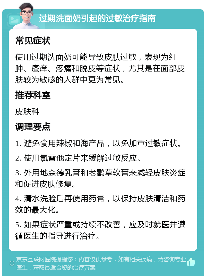 过期洗面奶引起的过敏治疗指南 常见症状 使用过期洗面奶可能导致皮肤过敏，表现为红肿、瘙痒、疼痛和脱皮等症状，尤其是在面部皮肤较为敏感的人群中更为常见。 推荐科室 皮肤科 调理要点 1. 避免食用辣椒和海产品，以免加重过敏症状。 2. 使用氯雷他定片来缓解过敏反应。 3. 外用地奈德乳膏和老鹳草软膏来减轻皮肤炎症和促进皮肤修复。 4. 清水洗脸后再使用药膏，以保持皮肤清洁和药效的最大化。 5. 如果症状严重或持续不改善，应及时就医并遵循医生的指导进行治疗。