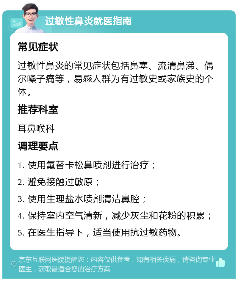 过敏性鼻炎就医指南 常见症状 过敏性鼻炎的常见症状包括鼻塞、流清鼻涕、偶尔嗓子痛等，易感人群为有过敏史或家族史的个体。 推荐科室 耳鼻喉科 调理要点 1. 使用氟替卡松鼻喷剂进行治疗； 2. 避免接触过敏原； 3. 使用生理盐水喷剂清洁鼻腔； 4. 保持室内空气清新，减少灰尘和花粉的积累； 5. 在医生指导下，适当使用抗过敏药物。