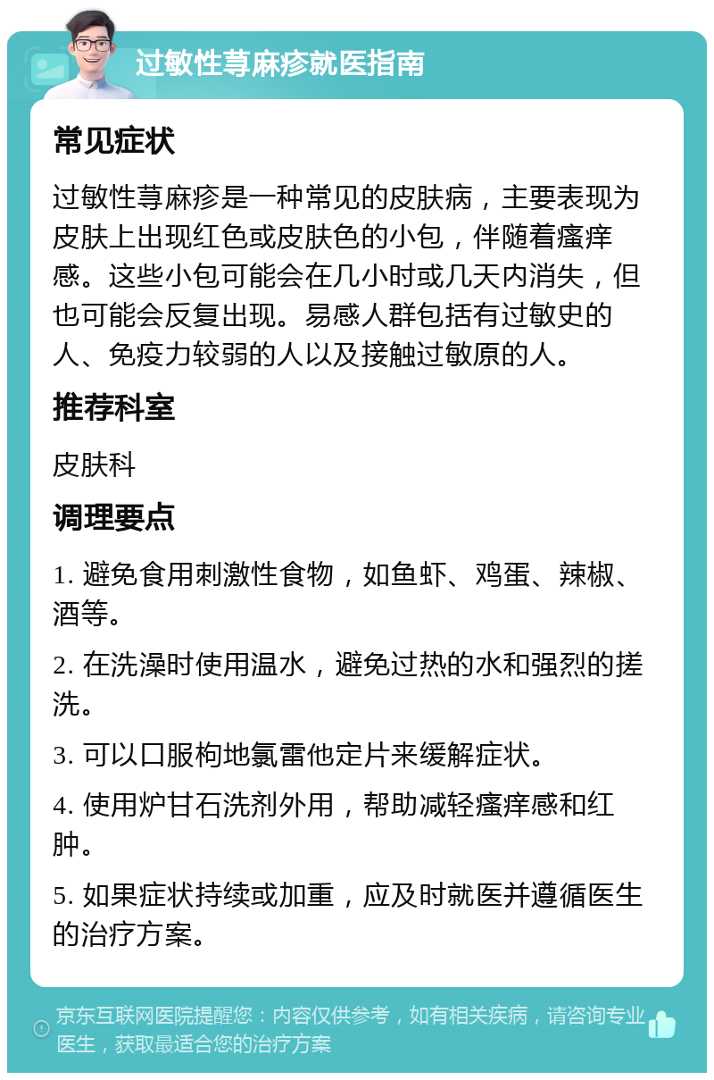 过敏性荨麻疹就医指南 常见症状 过敏性荨麻疹是一种常见的皮肤病，主要表现为皮肤上出现红色或皮肤色的小包，伴随着瘙痒感。这些小包可能会在几小时或几天内消失，但也可能会反复出现。易感人群包括有过敏史的人、免疫力较弱的人以及接触过敏原的人。 推荐科室 皮肤科 调理要点 1. 避免食用刺激性食物，如鱼虾、鸡蛋、辣椒、酒等。 2. 在洗澡时使用温水，避免过热的水和强烈的搓洗。 3. 可以口服枸地氯雷他定片来缓解症状。 4. 使用炉甘石洗剂外用，帮助减轻瘙痒感和红肿。 5. 如果症状持续或加重，应及时就医并遵循医生的治疗方案。