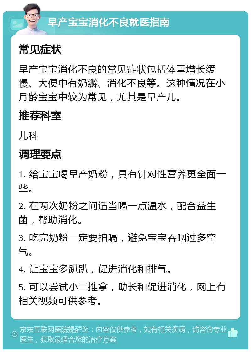 早产宝宝消化不良就医指南 常见症状 早产宝宝消化不良的常见症状包括体重增长缓慢、大便中有奶瓣、消化不良等。这种情况在小月龄宝宝中较为常见，尤其是早产儿。 推荐科室 儿科 调理要点 1. 给宝宝喝早产奶粉，具有针对性营养更全面一些。 2. 在两次奶粉之间适当喝一点温水，配合益生菌，帮助消化。 3. 吃完奶粉一定要拍嗝，避免宝宝吞咽过多空气。 4. 让宝宝多趴趴，促进消化和排气。 5. 可以尝试小二推拿，助长和促进消化，网上有相关视频可供参考。