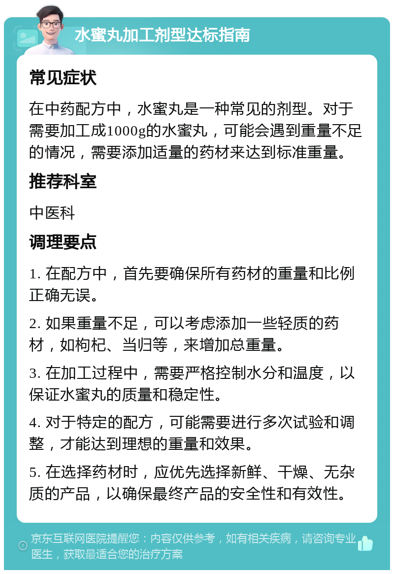 水蜜丸加工剂型达标指南 常见症状 在中药配方中，水蜜丸是一种常见的剂型。对于需要加工成1000g的水蜜丸，可能会遇到重量不足的情况，需要添加适量的药材来达到标准重量。 推荐科室 中医科 调理要点 1. 在配方中，首先要确保所有药材的重量和比例正确无误。 2. 如果重量不足，可以考虑添加一些轻质的药材，如枸杞、当归等，来增加总重量。 3. 在加工过程中，需要严格控制水分和温度，以保证水蜜丸的质量和稳定性。 4. 对于特定的配方，可能需要进行多次试验和调整，才能达到理想的重量和效果。 5. 在选择药材时，应优先选择新鲜、干燥、无杂质的产品，以确保最终产品的安全性和有效性。