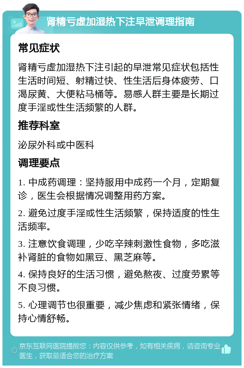 肾精亏虚加湿热下注早泄调理指南 常见症状 肾精亏虚加湿热下注引起的早泄常见症状包括性生活时间短、射精过快、性生活后身体疲劳、口渴尿黄、大便粘马桶等。易感人群主要是长期过度手淫或性生活频繁的人群。 推荐科室 泌尿外科或中医科 调理要点 1. 中成药调理：坚持服用中成药一个月，定期复诊，医生会根据情况调整用药方案。 2. 避免过度手淫或性生活频繁，保持适度的性生活频率。 3. 注意饮食调理，少吃辛辣刺激性食物，多吃滋补肾脏的食物如黑豆、黑芝麻等。 4. 保持良好的生活习惯，避免熬夜、过度劳累等不良习惯。 5. 心理调节也很重要，减少焦虑和紧张情绪，保持心情舒畅。