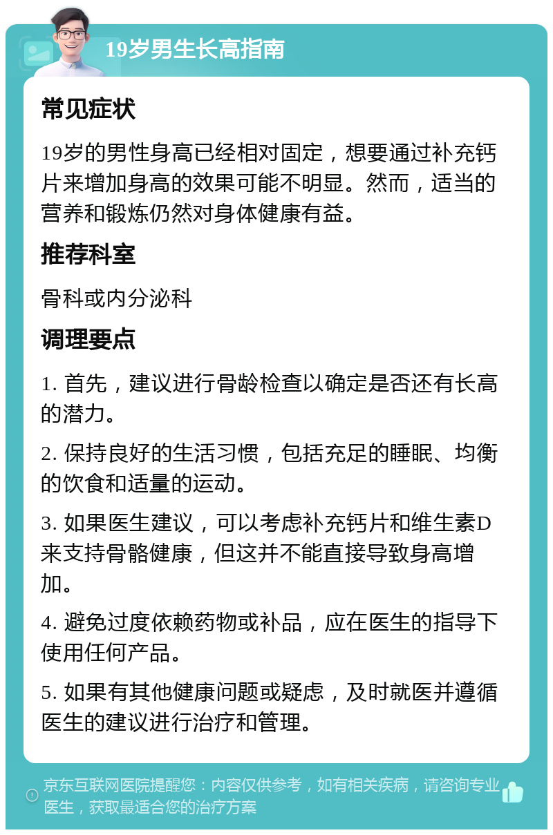 19岁男生长高指南 常见症状 19岁的男性身高已经相对固定，想要通过补充钙片来增加身高的效果可能不明显。然而，适当的营养和锻炼仍然对身体健康有益。 推荐科室 骨科或内分泌科 调理要点 1. 首先，建议进行骨龄检查以确定是否还有长高的潜力。 2. 保持良好的生活习惯，包括充足的睡眠、均衡的饮食和适量的运动。 3. 如果医生建议，可以考虑补充钙片和维生素D来支持骨骼健康，但这并不能直接导致身高增加。 4. 避免过度依赖药物或补品，应在医生的指导下使用任何产品。 5. 如果有其他健康问题或疑虑，及时就医并遵循医生的建议进行治疗和管理。