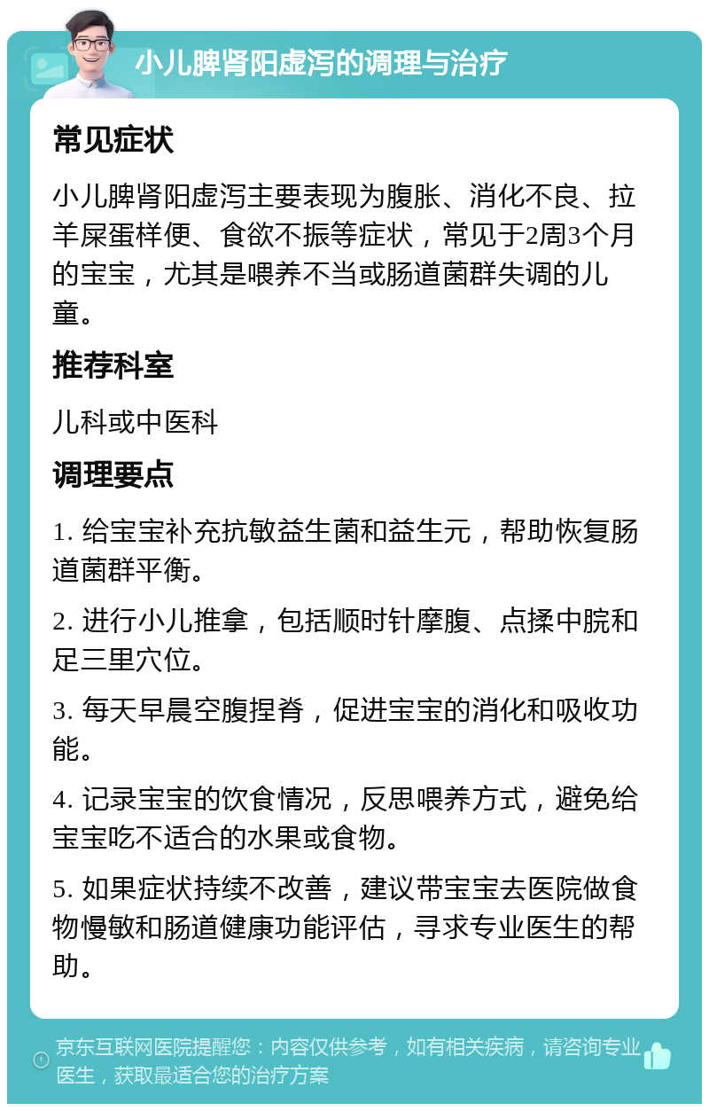 小儿脾肾阳虚泻的调理与治疗 常见症状 小儿脾肾阳虚泻主要表现为腹胀、消化不良、拉羊屎蛋样便、食欲不振等症状，常见于2周3个月的宝宝，尤其是喂养不当或肠道菌群失调的儿童。 推荐科室 儿科或中医科 调理要点 1. 给宝宝补充抗敏益生菌和益生元，帮助恢复肠道菌群平衡。 2. 进行小儿推拿，包括顺时针摩腹、点揉中脘和足三里穴位。 3. 每天早晨空腹捏脊，促进宝宝的消化和吸收功能。 4. 记录宝宝的饮食情况，反思喂养方式，避免给宝宝吃不适合的水果或食物。 5. 如果症状持续不改善，建议带宝宝去医院做食物慢敏和肠道健康功能评估，寻求专业医生的帮助。