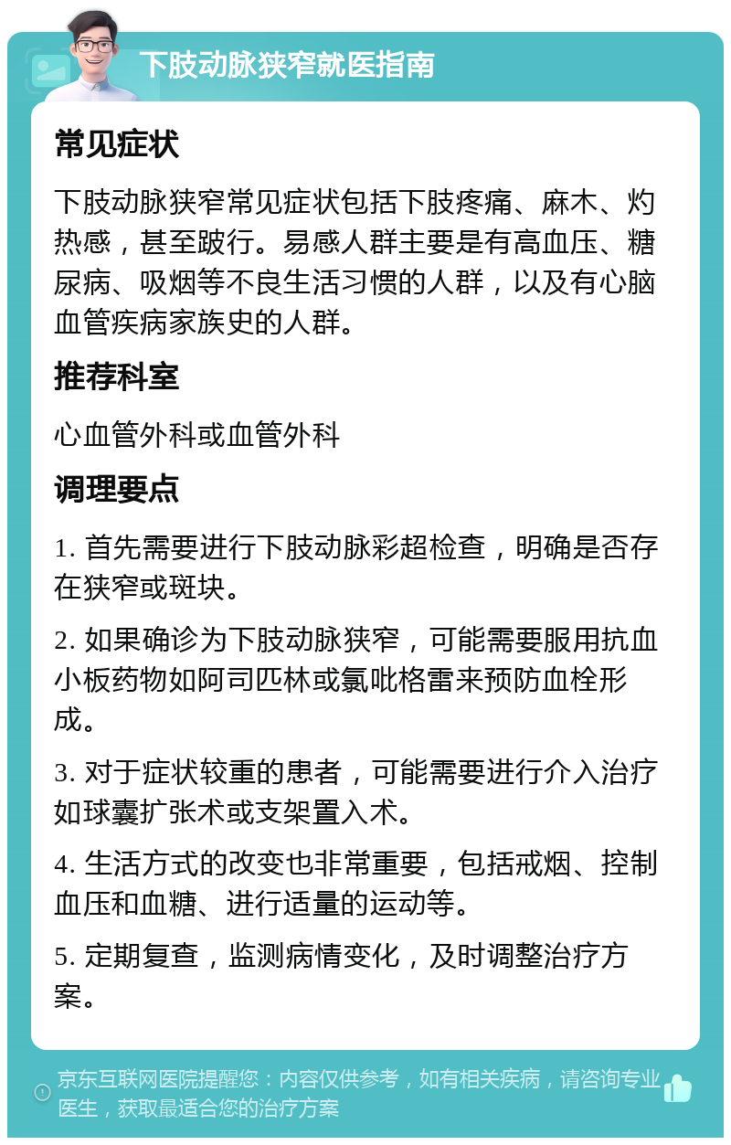 下肢动脉狭窄就医指南 常见症状 下肢动脉狭窄常见症状包括下肢疼痛、麻木、灼热感，甚至跛行。易感人群主要是有高血压、糖尿病、吸烟等不良生活习惯的人群，以及有心脑血管疾病家族史的人群。 推荐科室 心血管外科或血管外科 调理要点 1. 首先需要进行下肢动脉彩超检查，明确是否存在狭窄或斑块。 2. 如果确诊为下肢动脉狭窄，可能需要服用抗血小板药物如阿司匹林或氯吡格雷来预防血栓形成。 3. 对于症状较重的患者，可能需要进行介入治疗如球囊扩张术或支架置入术。 4. 生活方式的改变也非常重要，包括戒烟、控制血压和血糖、进行适量的运动等。 5. 定期复查，监测病情变化，及时调整治疗方案。