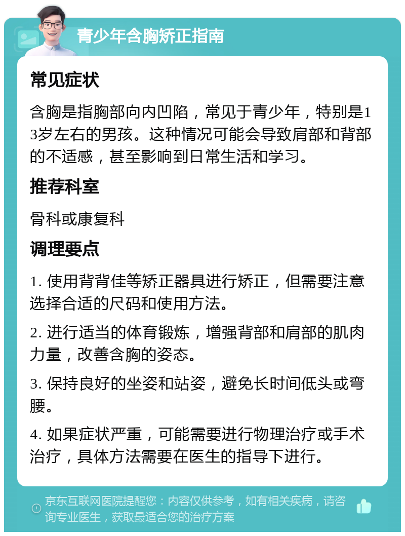 青少年含胸矫正指南 常见症状 含胸是指胸部向内凹陷，常见于青少年，特别是13岁左右的男孩。这种情况可能会导致肩部和背部的不适感，甚至影响到日常生活和学习。 推荐科室 骨科或康复科 调理要点 1. 使用背背佳等矫正器具进行矫正，但需要注意选择合适的尺码和使用方法。 2. 进行适当的体育锻炼，增强背部和肩部的肌肉力量，改善含胸的姿态。 3. 保持良好的坐姿和站姿，避免长时间低头或弯腰。 4. 如果症状严重，可能需要进行物理治疗或手术治疗，具体方法需要在医生的指导下进行。