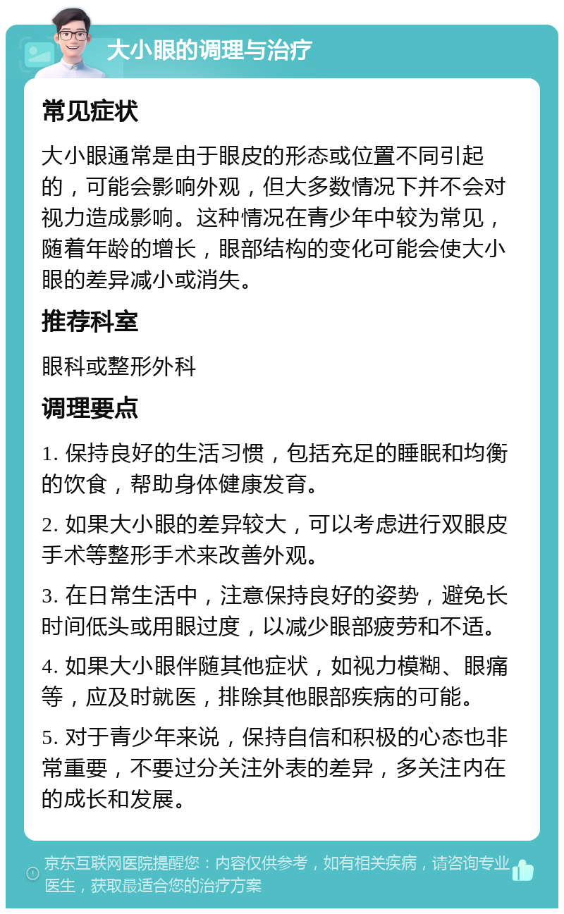 大小眼的调理与治疗 常见症状 大小眼通常是由于眼皮的形态或位置不同引起的，可能会影响外观，但大多数情况下并不会对视力造成影响。这种情况在青少年中较为常见，随着年龄的增长，眼部结构的变化可能会使大小眼的差异减小或消失。 推荐科室 眼科或整形外科 调理要点 1. 保持良好的生活习惯，包括充足的睡眠和均衡的饮食，帮助身体健康发育。 2. 如果大小眼的差异较大，可以考虑进行双眼皮手术等整形手术来改善外观。 3. 在日常生活中，注意保持良好的姿势，避免长时间低头或用眼过度，以减少眼部疲劳和不适。 4. 如果大小眼伴随其他症状，如视力模糊、眼痛等，应及时就医，排除其他眼部疾病的可能。 5. 对于青少年来说，保持自信和积极的心态也非常重要，不要过分关注外表的差异，多关注内在的成长和发展。