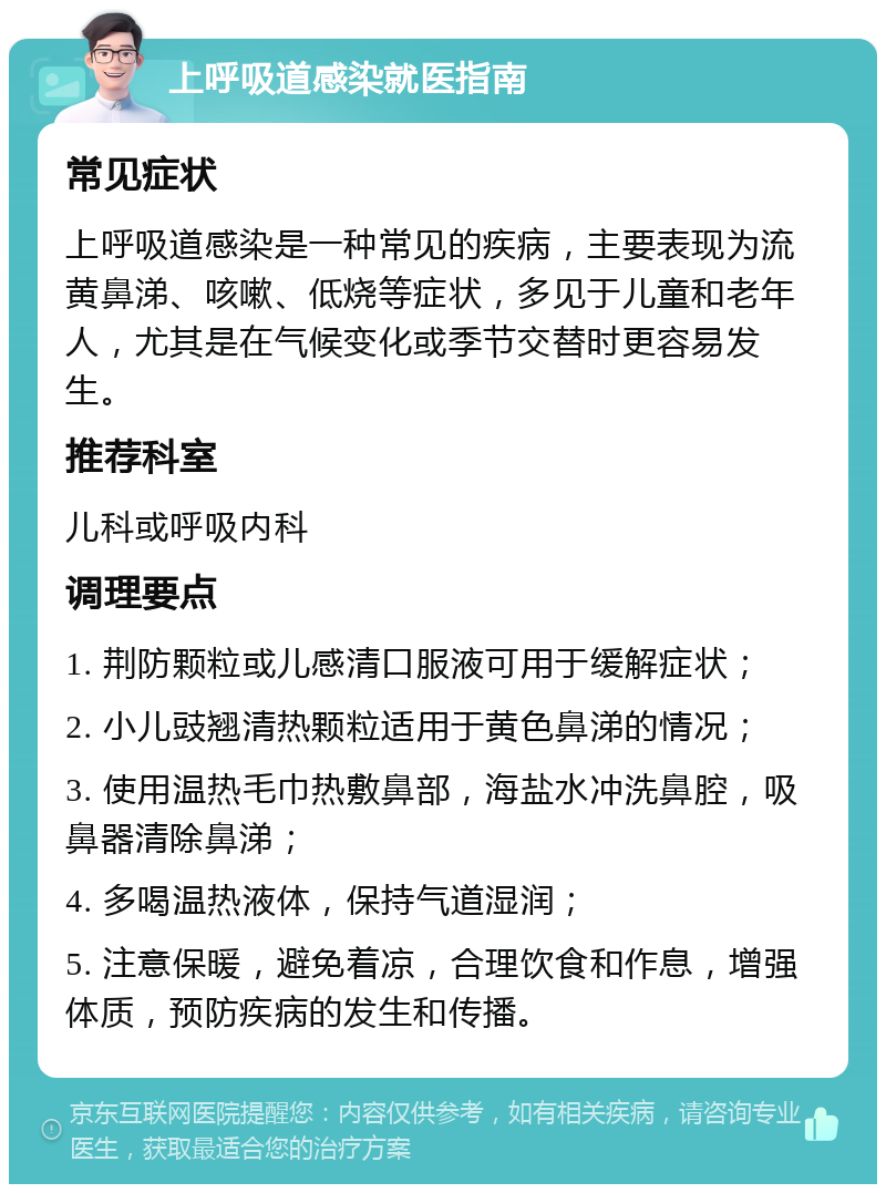 上呼吸道感染就医指南 常见症状 上呼吸道感染是一种常见的疾病，主要表现为流黄鼻涕、咳嗽、低烧等症状，多见于儿童和老年人，尤其是在气候变化或季节交替时更容易发生。 推荐科室 儿科或呼吸内科 调理要点 1. 荆防颗粒或儿感清口服液可用于缓解症状； 2. 小儿豉翘清热颗粒适用于黄色鼻涕的情况； 3. 使用温热毛巾热敷鼻部，海盐水冲洗鼻腔，吸鼻器清除鼻涕； 4. 多喝温热液体，保持气道湿润； 5. 注意保暖，避免着凉，合理饮食和作息，增强体质，预防疾病的发生和传播。