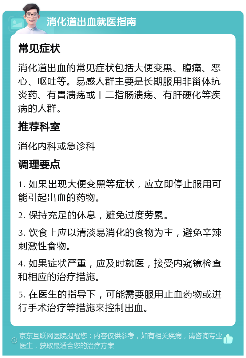 消化道出血就医指南 常见症状 消化道出血的常见症状包括大便变黑、腹痛、恶心、呕吐等。易感人群主要是长期服用非甾体抗炎药、有胃溃疡或十二指肠溃疡、有肝硬化等疾病的人群。 推荐科室 消化内科或急诊科 调理要点 1. 如果出现大便变黑等症状，应立即停止服用可能引起出血的药物。 2. 保持充足的休息，避免过度劳累。 3. 饮食上应以清淡易消化的食物为主，避免辛辣刺激性食物。 4. 如果症状严重，应及时就医，接受内窥镜检查和相应的治疗措施。 5. 在医生的指导下，可能需要服用止血药物或进行手术治疗等措施来控制出血。