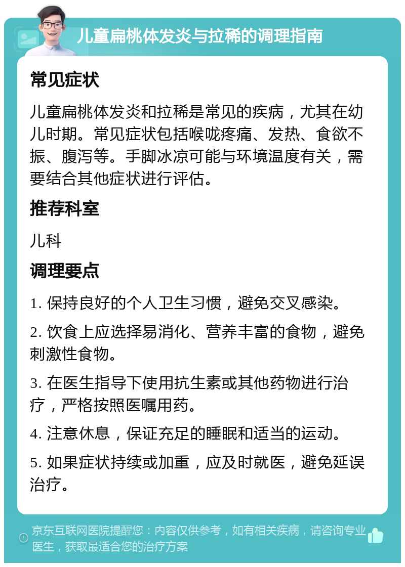 儿童扁桃体发炎与拉稀的调理指南 常见症状 儿童扁桃体发炎和拉稀是常见的疾病，尤其在幼儿时期。常见症状包括喉咙疼痛、发热、食欲不振、腹泻等。手脚冰凉可能与环境温度有关，需要结合其他症状进行评估。 推荐科室 儿科 调理要点 1. 保持良好的个人卫生习惯，避免交叉感染。 2. 饮食上应选择易消化、营养丰富的食物，避免刺激性食物。 3. 在医生指导下使用抗生素或其他药物进行治疗，严格按照医嘱用药。 4. 注意休息，保证充足的睡眠和适当的运动。 5. 如果症状持续或加重，应及时就医，避免延误治疗。