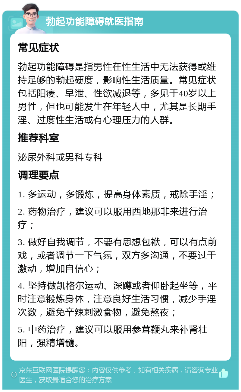 勃起功能障碍就医指南 常见症状 勃起功能障碍是指男性在性生活中无法获得或维持足够的勃起硬度，影响性生活质量。常见症状包括阳痿、早泄、性欲减退等，多见于40岁以上男性，但也可能发生在年轻人中，尤其是长期手淫、过度性生活或有心理压力的人群。 推荐科室 泌尿外科或男科专科 调理要点 1. 多运动，多锻炼，提高身体素质，戒除手淫； 2. 药物治疗，建议可以服用西地那非来进行治疗； 3. 做好自我调节，不要有思想包袱，可以有点前戏，或者调节一下气氛，双方多沟通，不要过于激动，增加自信心； 4. 坚持做凯格尔运动、深蹲或者仰卧起坐等，平时注意锻炼身体，注意良好生活习惯，减少手淫次数，避免辛辣刺激食物，避免熬夜； 5. 中药治疗，建议可以服用参茸鞭丸来补肾壮阳，强精增髓。