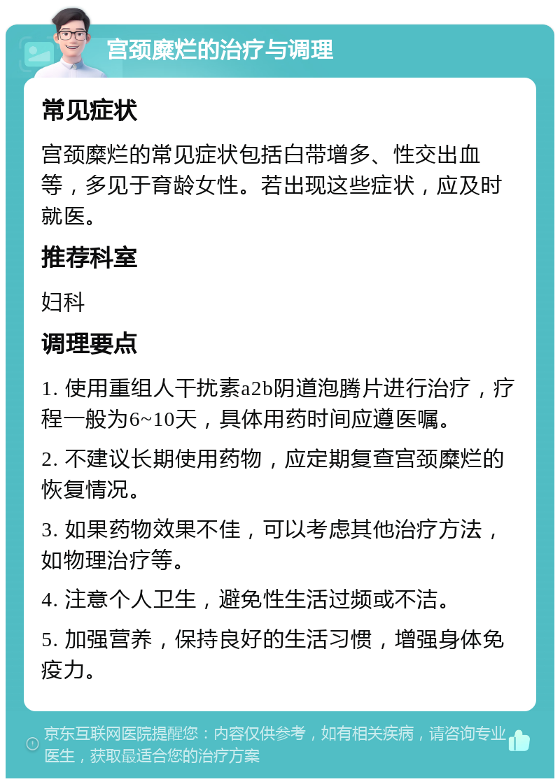 宫颈糜烂的治疗与调理 常见症状 宫颈糜烂的常见症状包括白带增多、性交出血等，多见于育龄女性。若出现这些症状，应及时就医。 推荐科室 妇科 调理要点 1. 使用重组人干扰素a2b阴道泡腾片进行治疗，疗程一般为6~10天，具体用药时间应遵医嘱。 2. 不建议长期使用药物，应定期复查宫颈糜烂的恢复情况。 3. 如果药物效果不佳，可以考虑其他治疗方法，如物理治疗等。 4. 注意个人卫生，避免性生活过频或不洁。 5. 加强营养，保持良好的生活习惯，增强身体免疫力。