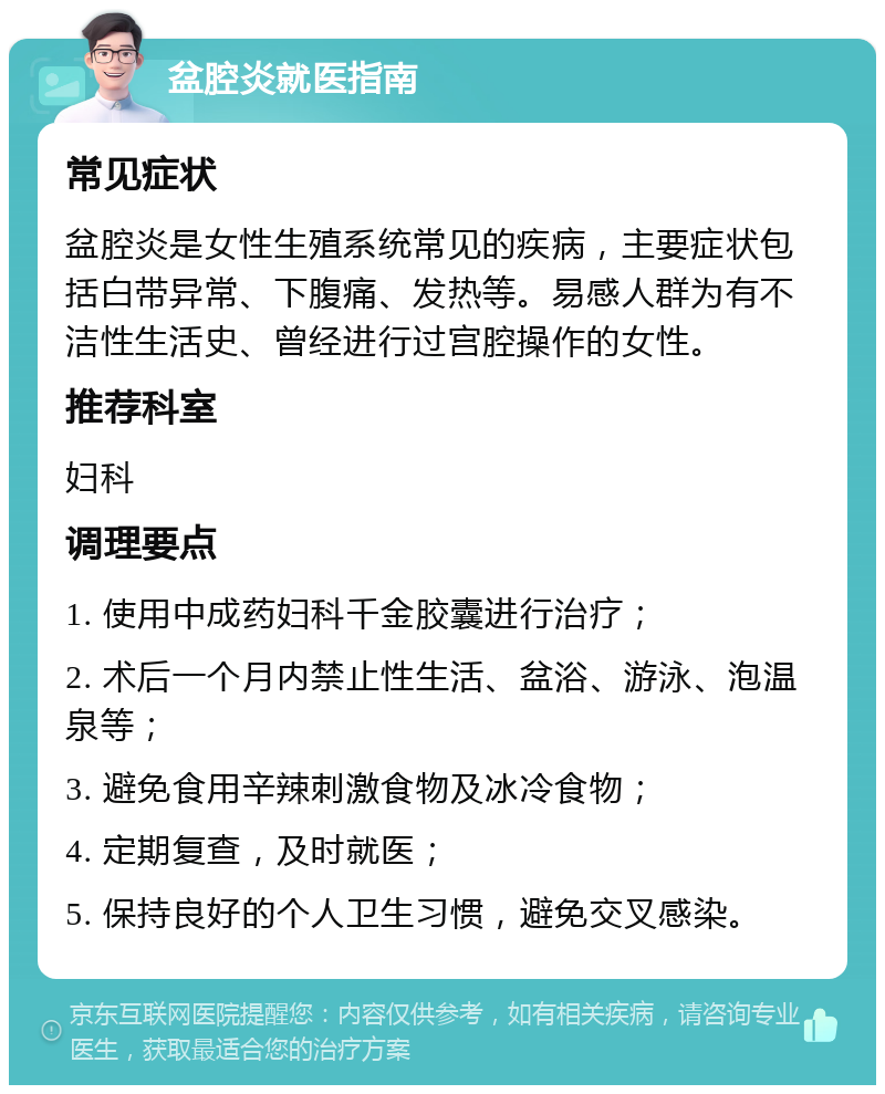 盆腔炎就医指南 常见症状 盆腔炎是女性生殖系统常见的疾病，主要症状包括白带异常、下腹痛、发热等。易感人群为有不洁性生活史、曾经进行过宫腔操作的女性。 推荐科室 妇科 调理要点 1. 使用中成药妇科千金胶囊进行治疗； 2. 术后一个月内禁止性生活、盆浴、游泳、泡温泉等； 3. 避免食用辛辣刺激食物及冰冷食物； 4. 定期复查，及时就医； 5. 保持良好的个人卫生习惯，避免交叉感染。