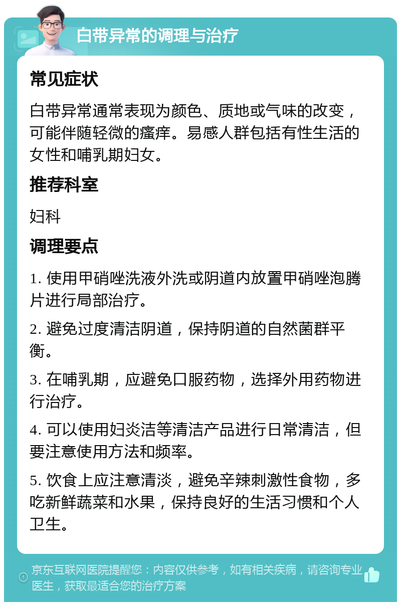 白带异常的调理与治疗 常见症状 白带异常通常表现为颜色、质地或气味的改变，可能伴随轻微的瘙痒。易感人群包括有性生活的女性和哺乳期妇女。 推荐科室 妇科 调理要点 1. 使用甲硝唑洗液外洗或阴道内放置甲硝唑泡腾片进行局部治疗。 2. 避免过度清洁阴道，保持阴道的自然菌群平衡。 3. 在哺乳期，应避免口服药物，选择外用药物进行治疗。 4. 可以使用妇炎洁等清洁产品进行日常清洁，但要注意使用方法和频率。 5. 饮食上应注意清淡，避免辛辣刺激性食物，多吃新鲜蔬菜和水果，保持良好的生活习惯和个人卫生。