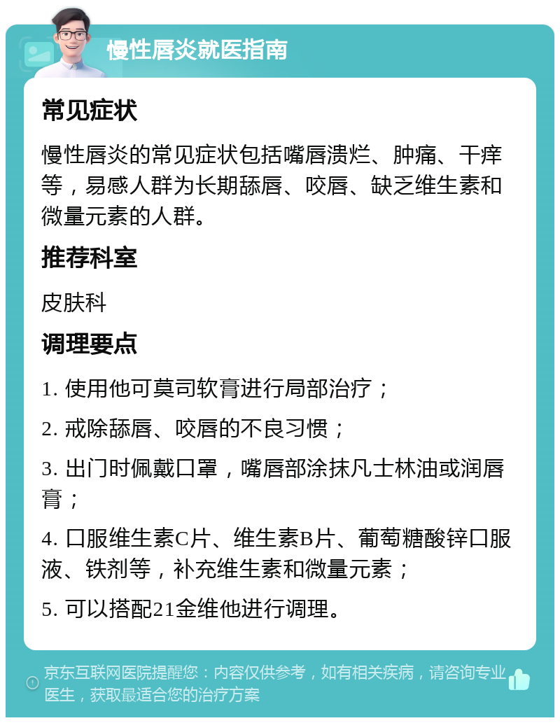 慢性唇炎就医指南 常见症状 慢性唇炎的常见症状包括嘴唇溃烂、肿痛、干痒等，易感人群为长期舔唇、咬唇、缺乏维生素和微量元素的人群。 推荐科室 皮肤科 调理要点 1. 使用他可莫司软膏进行局部治疗； 2. 戒除舔唇、咬唇的不良习惯； 3. 出门时佩戴口罩，嘴唇部涂抹凡士林油或润唇膏； 4. 口服维生素C片、维生素B片、葡萄糖酸锌口服液、铁剂等，补充维生素和微量元素； 5. 可以搭配21金维他进行调理。