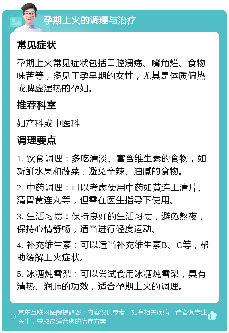 孕期上火的调理与治疗 常见症状 孕期上火常见症状包括口腔溃疡、嘴角烂、食物味苦等，多见于孕早期的女性，尤其是体质偏热或脾虚湿热的孕妇。 推荐科室 妇产科或中医科 调理要点 1. 饮食调理：多吃清淡、富含维生素的食物，如新鲜水果和蔬菜，避免辛辣、油腻的食物。 2. 中药调理：可以考虑使用中药如黄连上清片、清胃黄连丸等，但需在医生指导下使用。 3. 生活习惯：保持良好的生活习惯，避免熬夜，保持心情舒畅，适当进行轻度运动。 4. 补充维生素：可以适当补充维生素B、C等，帮助缓解上火症状。 5. 冰糖炖雪梨：可以尝试食用冰糖炖雪梨，具有清热、润肺的功效，适合孕期上火的调理。