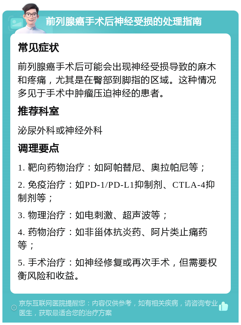 前列腺癌手术后神经受损的处理指南 常见症状 前列腺癌手术后可能会出现神经受损导致的麻木和疼痛，尤其是在臀部到脚指的区域。这种情况多见于手术中肿瘤压迫神经的患者。 推荐科室 泌尿外科或神经外科 调理要点 1. 靶向药物治疗：如阿帕替尼、奥拉帕尼等； 2. 免疫治疗：如PD-1/PD-L1抑制剂、CTLA-4抑制剂等； 3. 物理治疗：如电刺激、超声波等； 4. 药物治疗：如非甾体抗炎药、阿片类止痛药等； 5. 手术治疗：如神经修复或再次手术，但需要权衡风险和收益。