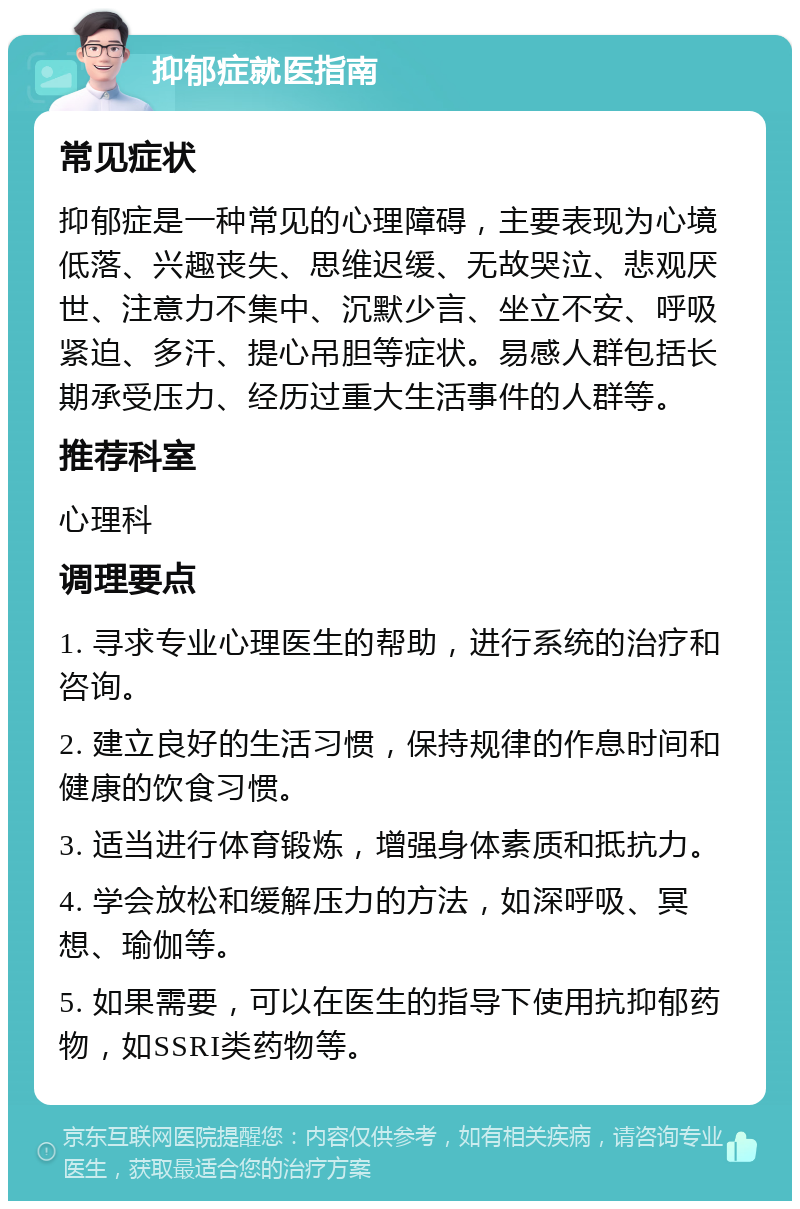 抑郁症就医指南 常见症状 抑郁症是一种常见的心理障碍，主要表现为心境低落、兴趣丧失、思维迟缓、无故哭泣、悲观厌世、注意力不集中、沉默少言、坐立不安、呼吸紧迫、多汗、提心吊胆等症状。易感人群包括长期承受压力、经历过重大生活事件的人群等。 推荐科室 心理科 调理要点 1. 寻求专业心理医生的帮助，进行系统的治疗和咨询。 2. 建立良好的生活习惯，保持规律的作息时间和健康的饮食习惯。 3. 适当进行体育锻炼，增强身体素质和抵抗力。 4. 学会放松和缓解压力的方法，如深呼吸、冥想、瑜伽等。 5. 如果需要，可以在医生的指导下使用抗抑郁药物，如SSRI类药物等。