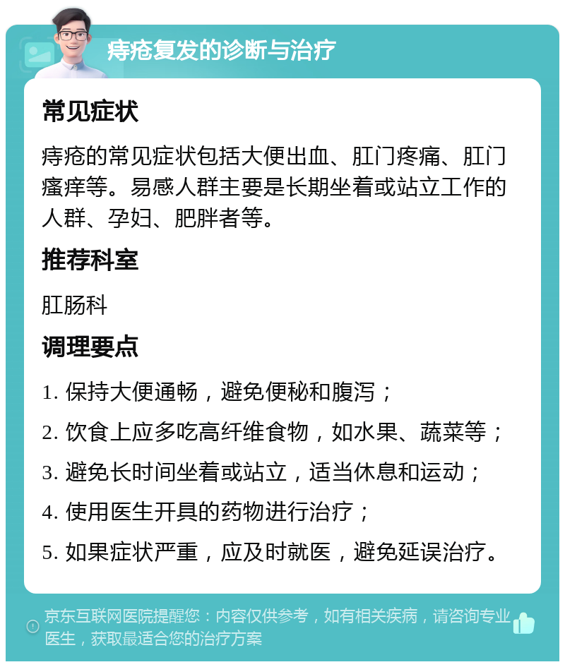 痔疮复发的诊断与治疗 常见症状 痔疮的常见症状包括大便出血、肛门疼痛、肛门瘙痒等。易感人群主要是长期坐着或站立工作的人群、孕妇、肥胖者等。 推荐科室 肛肠科 调理要点 1. 保持大便通畅，避免便秘和腹泻； 2. 饮食上应多吃高纤维食物，如水果、蔬菜等； 3. 避免长时间坐着或站立，适当休息和运动； 4. 使用医生开具的药物进行治疗； 5. 如果症状严重，应及时就医，避免延误治疗。