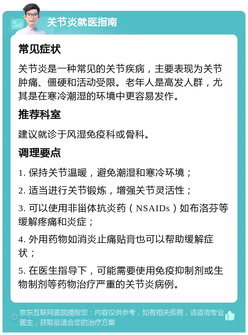 关节炎就医指南 常见症状 关节炎是一种常见的关节疾病，主要表现为关节肿痛、僵硬和活动受限。老年人是高发人群，尤其是在寒冷潮湿的环境中更容易发作。 推荐科室 建议就诊于风湿免疫科或骨科。 调理要点 1. 保持关节温暖，避免潮湿和寒冷环境； 2. 适当进行关节锻炼，增强关节灵活性； 3. 可以使用非甾体抗炎药（NSAIDs）如布洛芬等缓解疼痛和炎症； 4. 外用药物如消炎止痛贴膏也可以帮助缓解症状； 5. 在医生指导下，可能需要使用免疫抑制剂或生物制剂等药物治疗严重的关节炎病例。