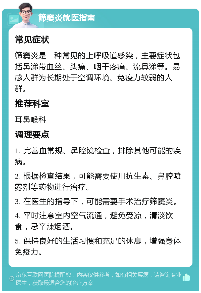 筛窦炎就医指南 常见症状 筛窦炎是一种常见的上呼吸道感染，主要症状包括鼻涕带血丝、头痛、咽干疼痛、流鼻涕等。易感人群为长期处于空调环境、免疫力较弱的人群。 推荐科室 耳鼻喉科 调理要点 1. 完善血常规、鼻腔镜检查，排除其他可能的疾病。 2. 根据检查结果，可能需要使用抗生素、鼻腔喷雾剂等药物进行治疗。 3. 在医生的指导下，可能需要手术治疗筛窦炎。 4. 平时注意室内空气流通，避免受凉，清淡饮食，忌辛辣烟酒。 5. 保持良好的生活习惯和充足的休息，增强身体免疫力。