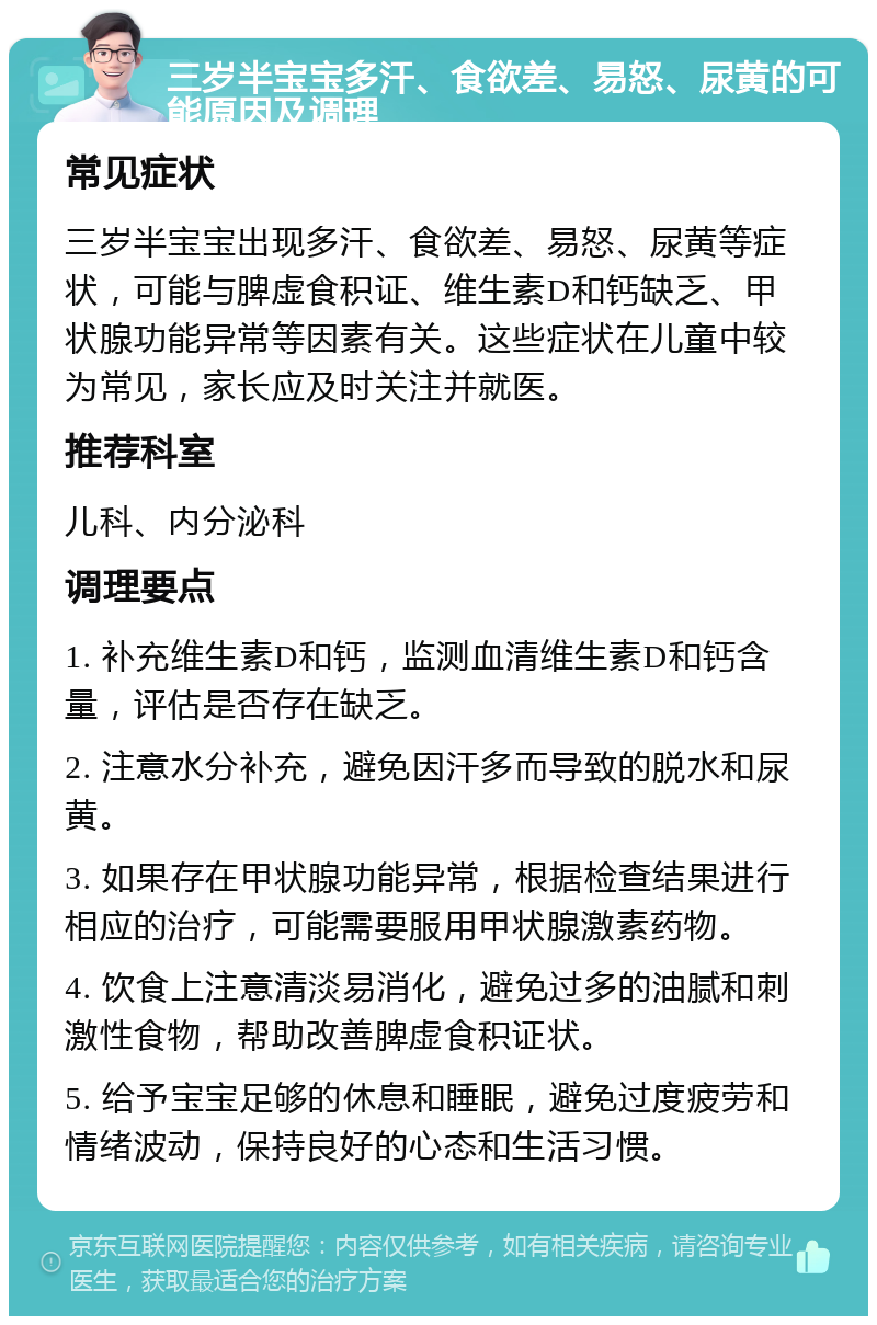 三岁半宝宝多汗、食欲差、易怒、尿黄的可能原因及调理 常见症状 三岁半宝宝出现多汗、食欲差、易怒、尿黄等症状，可能与脾虚食积证、维生素D和钙缺乏、甲状腺功能异常等因素有关。这些症状在儿童中较为常见，家长应及时关注并就医。 推荐科室 儿科、内分泌科 调理要点 1. 补充维生素D和钙，监测血清维生素D和钙含量，评估是否存在缺乏。 2. 注意水分补充，避免因汗多而导致的脱水和尿黄。 3. 如果存在甲状腺功能异常，根据检查结果进行相应的治疗，可能需要服用甲状腺激素药物。 4. 饮食上注意清淡易消化，避免过多的油腻和刺激性食物，帮助改善脾虚食积证状。 5. 给予宝宝足够的休息和睡眠，避免过度疲劳和情绪波动，保持良好的心态和生活习惯。