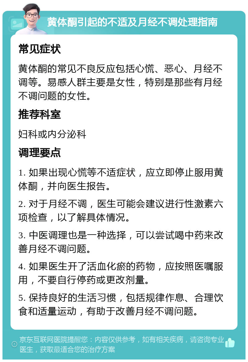 黄体酮引起的不适及月经不调处理指南 常见症状 黄体酮的常见不良反应包括心慌、恶心、月经不调等。易感人群主要是女性，特别是那些有月经不调问题的女性。 推荐科室 妇科或内分泌科 调理要点 1. 如果出现心慌等不适症状，应立即停止服用黄体酮，并向医生报告。 2. 对于月经不调，医生可能会建议进行性激素六项检查，以了解具体情况。 3. 中医调理也是一种选择，可以尝试喝中药来改善月经不调问题。 4. 如果医生开了活血化瘀的药物，应按照医嘱服用，不要自行停药或更改剂量。 5. 保持良好的生活习惯，包括规律作息、合理饮食和适量运动，有助于改善月经不调问题。