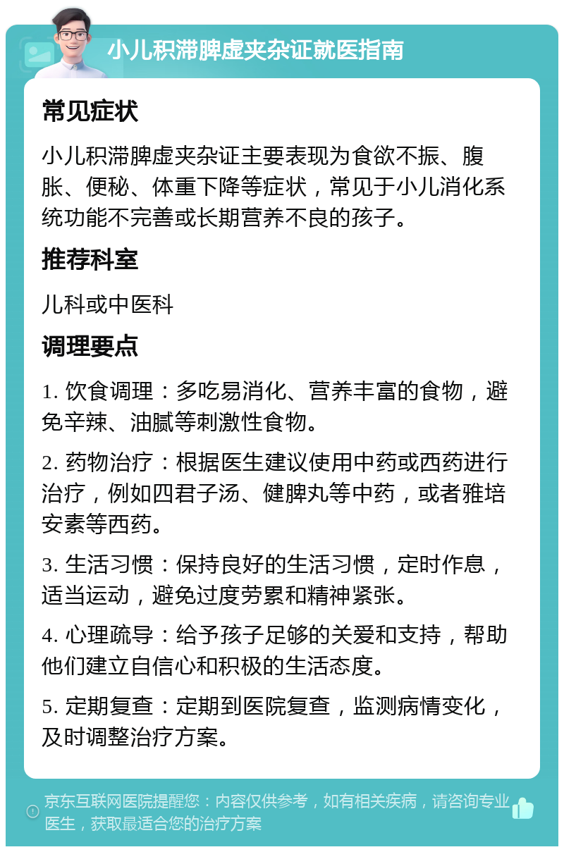 小儿积滞脾虚夹杂证就医指南 常见症状 小儿积滞脾虚夹杂证主要表现为食欲不振、腹胀、便秘、体重下降等症状，常见于小儿消化系统功能不完善或长期营养不良的孩子。 推荐科室 儿科或中医科 调理要点 1. 饮食调理：多吃易消化、营养丰富的食物，避免辛辣、油腻等刺激性食物。 2. 药物治疗：根据医生建议使用中药或西药进行治疗，例如四君子汤、健脾丸等中药，或者雅培安素等西药。 3. 生活习惯：保持良好的生活习惯，定时作息，适当运动，避免过度劳累和精神紧张。 4. 心理疏导：给予孩子足够的关爱和支持，帮助他们建立自信心和积极的生活态度。 5. 定期复查：定期到医院复查，监测病情变化，及时调整治疗方案。