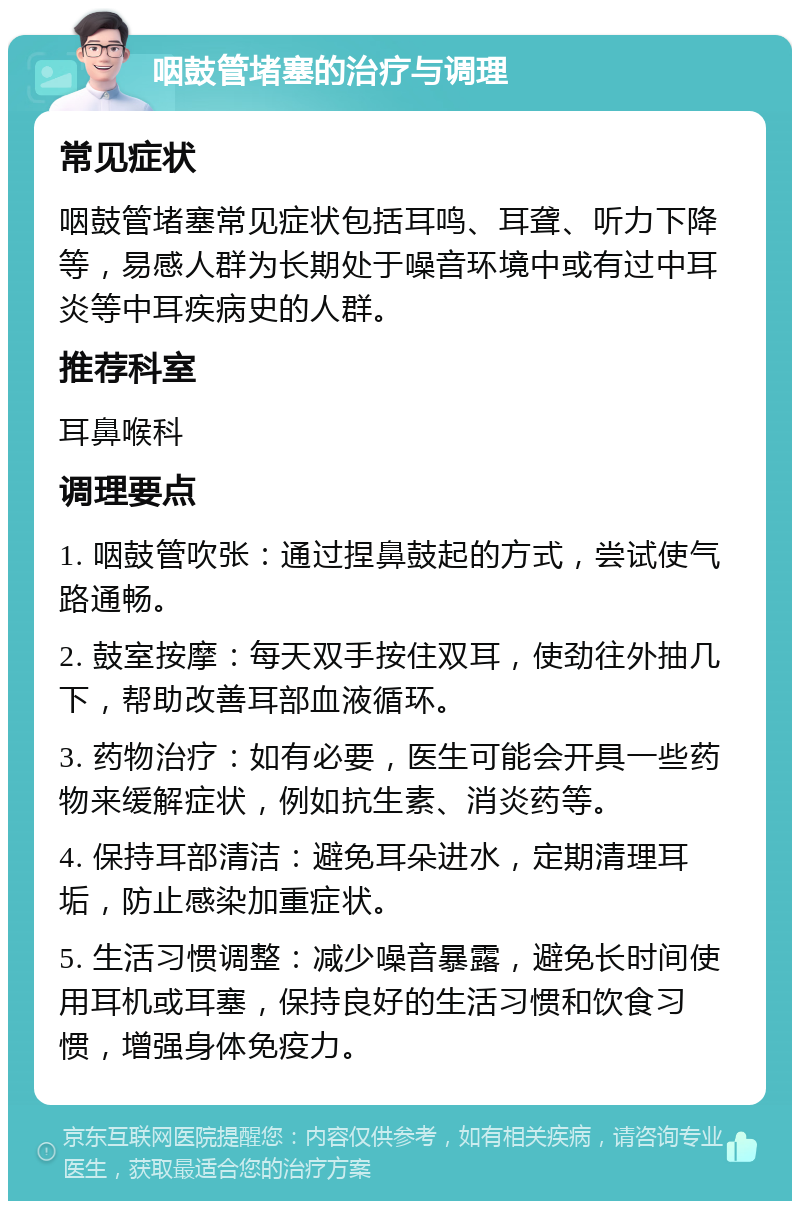 咽鼓管堵塞的治疗与调理 常见症状 咽鼓管堵塞常见症状包括耳鸣、耳聋、听力下降等，易感人群为长期处于噪音环境中或有过中耳炎等中耳疾病史的人群。 推荐科室 耳鼻喉科 调理要点 1. 咽鼓管吹张：通过捏鼻鼓起的方式，尝试使气路通畅。 2. 鼓室按摩：每天双手按住双耳，使劲往外抽几下，帮助改善耳部血液循环。 3. 药物治疗：如有必要，医生可能会开具一些药物来缓解症状，例如抗生素、消炎药等。 4. 保持耳部清洁：避免耳朵进水，定期清理耳垢，防止感染加重症状。 5. 生活习惯调整：减少噪音暴露，避免长时间使用耳机或耳塞，保持良好的生活习惯和饮食习惯，增强身体免疫力。