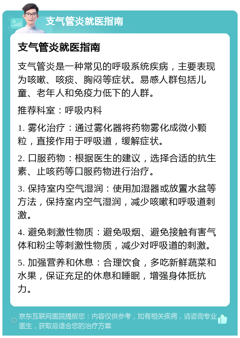 支气管炎就医指南 支气管炎就医指南 支气管炎是一种常见的呼吸系统疾病，主要表现为咳嗽、咳痰、胸闷等症状。易感人群包括儿童、老年人和免疫力低下的人群。 推荐科室：呼吸内科 1. 雾化治疗：通过雾化器将药物雾化成微小颗粒，直接作用于呼吸道，缓解症状。 2. 口服药物：根据医生的建议，选择合适的抗生素、止咳药等口服药物进行治疗。 3. 保持室内空气湿润：使用加湿器或放置水盆等方法，保持室内空气湿润，减少咳嗽和呼吸道刺激。 4. 避免刺激性物质：避免吸烟、避免接触有害气体和粉尘等刺激性物质，减少对呼吸道的刺激。 5. 加强营养和休息：合理饮食，多吃新鲜蔬菜和水果，保证充足的休息和睡眠，增强身体抵抗力。