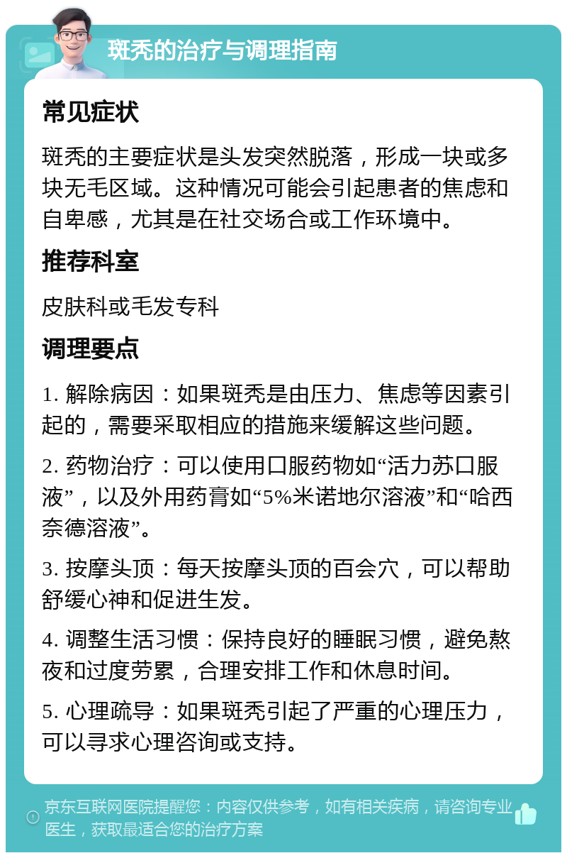 斑秃的治疗与调理指南 常见症状 斑秃的主要症状是头发突然脱落，形成一块或多块无毛区域。这种情况可能会引起患者的焦虑和自卑感，尤其是在社交场合或工作环境中。 推荐科室 皮肤科或毛发专科 调理要点 1. 解除病因：如果斑秃是由压力、焦虑等因素引起的，需要采取相应的措施来缓解这些问题。 2. 药物治疗：可以使用口服药物如“活力苏口服液”，以及外用药膏如“5%米诺地尔溶液”和“哈西奈德溶液”。 3. 按摩头顶：每天按摩头顶的百会穴，可以帮助舒缓心神和促进生发。 4. 调整生活习惯：保持良好的睡眠习惯，避免熬夜和过度劳累，合理安排工作和休息时间。 5. 心理疏导：如果斑秃引起了严重的心理压力，可以寻求心理咨询或支持。