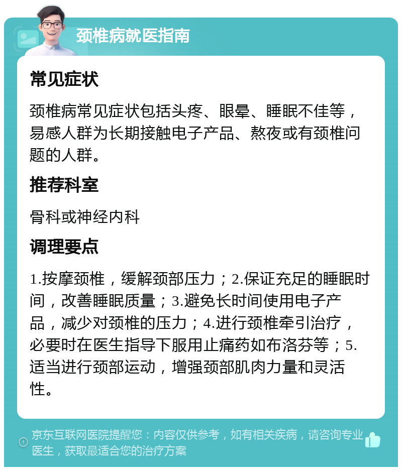 颈椎病就医指南 常见症状 颈椎病常见症状包括头疼、眼晕、睡眠不佳等，易感人群为长期接触电子产品、熬夜或有颈椎问题的人群。 推荐科室 骨科或神经内科 调理要点 1.按摩颈椎，缓解颈部压力；2.保证充足的睡眠时间，改善睡眠质量；3.避免长时间使用电子产品，减少对颈椎的压力；4.进行颈椎牵引治疗，必要时在医生指导下服用止痛药如布洛芬等；5.适当进行颈部运动，增强颈部肌肉力量和灵活性。