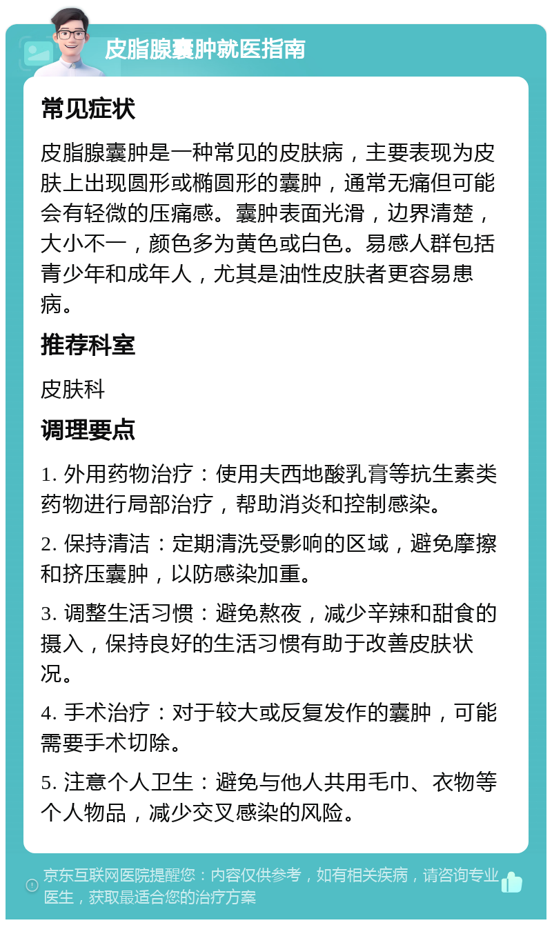 皮脂腺囊肿就医指南 常见症状 皮脂腺囊肿是一种常见的皮肤病，主要表现为皮肤上出现圆形或椭圆形的囊肿，通常无痛但可能会有轻微的压痛感。囊肿表面光滑，边界清楚，大小不一，颜色多为黄色或白色。易感人群包括青少年和成年人，尤其是油性皮肤者更容易患病。 推荐科室 皮肤科 调理要点 1. 外用药物治疗：使用夫西地酸乳膏等抗生素类药物进行局部治疗，帮助消炎和控制感染。 2. 保持清洁：定期清洗受影响的区域，避免摩擦和挤压囊肿，以防感染加重。 3. 调整生活习惯：避免熬夜，减少辛辣和甜食的摄入，保持良好的生活习惯有助于改善皮肤状况。 4. 手术治疗：对于较大或反复发作的囊肿，可能需要手术切除。 5. 注意个人卫生：避免与他人共用毛巾、衣物等个人物品，减少交叉感染的风险。