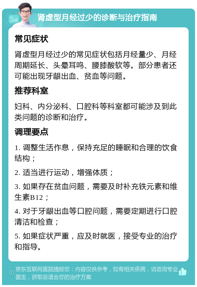 肾虚型月经过少的诊断与治疗指南 常见症状 肾虚型月经过少的常见症状包括月经量少、月经周期延长、头晕耳鸣、腰膝酸软等。部分患者还可能出现牙龈出血、贫血等问题。 推荐科室 妇科、内分泌科、口腔科等科室都可能涉及到此类问题的诊断和治疗。 调理要点 1. 调整生活作息，保持充足的睡眠和合理的饮食结构； 2. 适当进行运动，增强体质； 3. 如果存在贫血问题，需要及时补充铁元素和维生素B12； 4. 对于牙龈出血等口腔问题，需要定期进行口腔清洁和检查； 5. 如果症状严重，应及时就医，接受专业的治疗和指导。