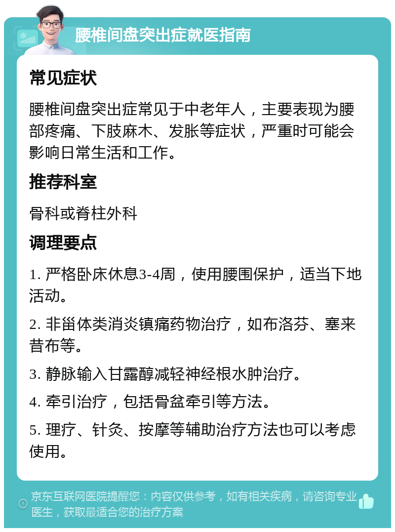 腰椎间盘突出症就医指南 常见症状 腰椎间盘突出症常见于中老年人，主要表现为腰部疼痛、下肢麻木、发胀等症状，严重时可能会影响日常生活和工作。 推荐科室 骨科或脊柱外科 调理要点 1. 严格卧床休息3-4周，使用腰围保护，适当下地活动。 2. 非甾体类消炎镇痛药物治疗，如布洛芬、塞来昔布等。 3. 静脉输入甘露醇减轻神经根水肿治疗。 4. 牵引治疗，包括骨盆牵引等方法。 5. 理疗、针灸、按摩等辅助治疗方法也可以考虑使用。