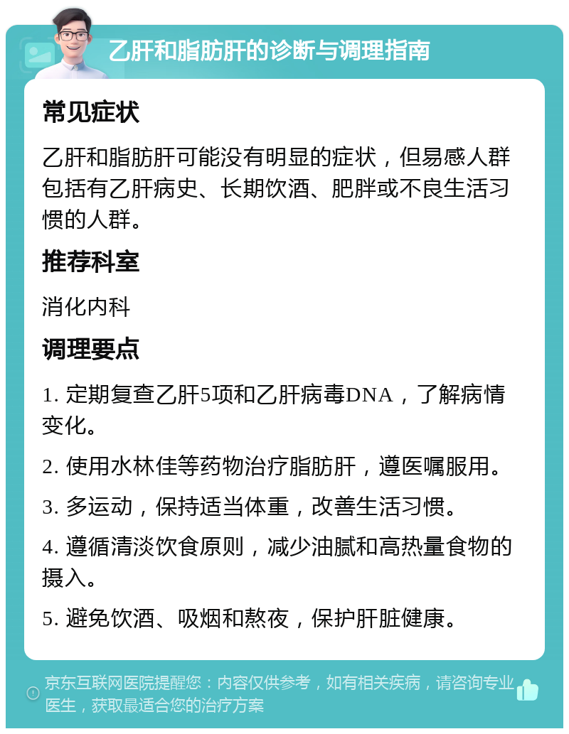 乙肝和脂肪肝的诊断与调理指南 常见症状 乙肝和脂肪肝可能没有明显的症状，但易感人群包括有乙肝病史、长期饮酒、肥胖或不良生活习惯的人群。 推荐科室 消化内科 调理要点 1. 定期复查乙肝5项和乙肝病毒DNA，了解病情变化。 2. 使用水林佳等药物治疗脂肪肝，遵医嘱服用。 3. 多运动，保持适当体重，改善生活习惯。 4. 遵循清淡饮食原则，减少油腻和高热量食物的摄入。 5. 避免饮酒、吸烟和熬夜，保护肝脏健康。